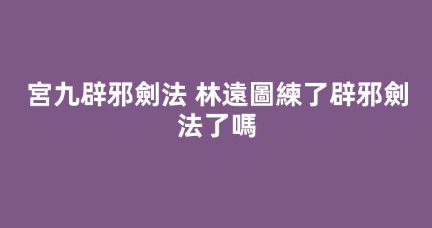 宮九辟邪劍法 林遠圖練了辟邪劍法了嗎